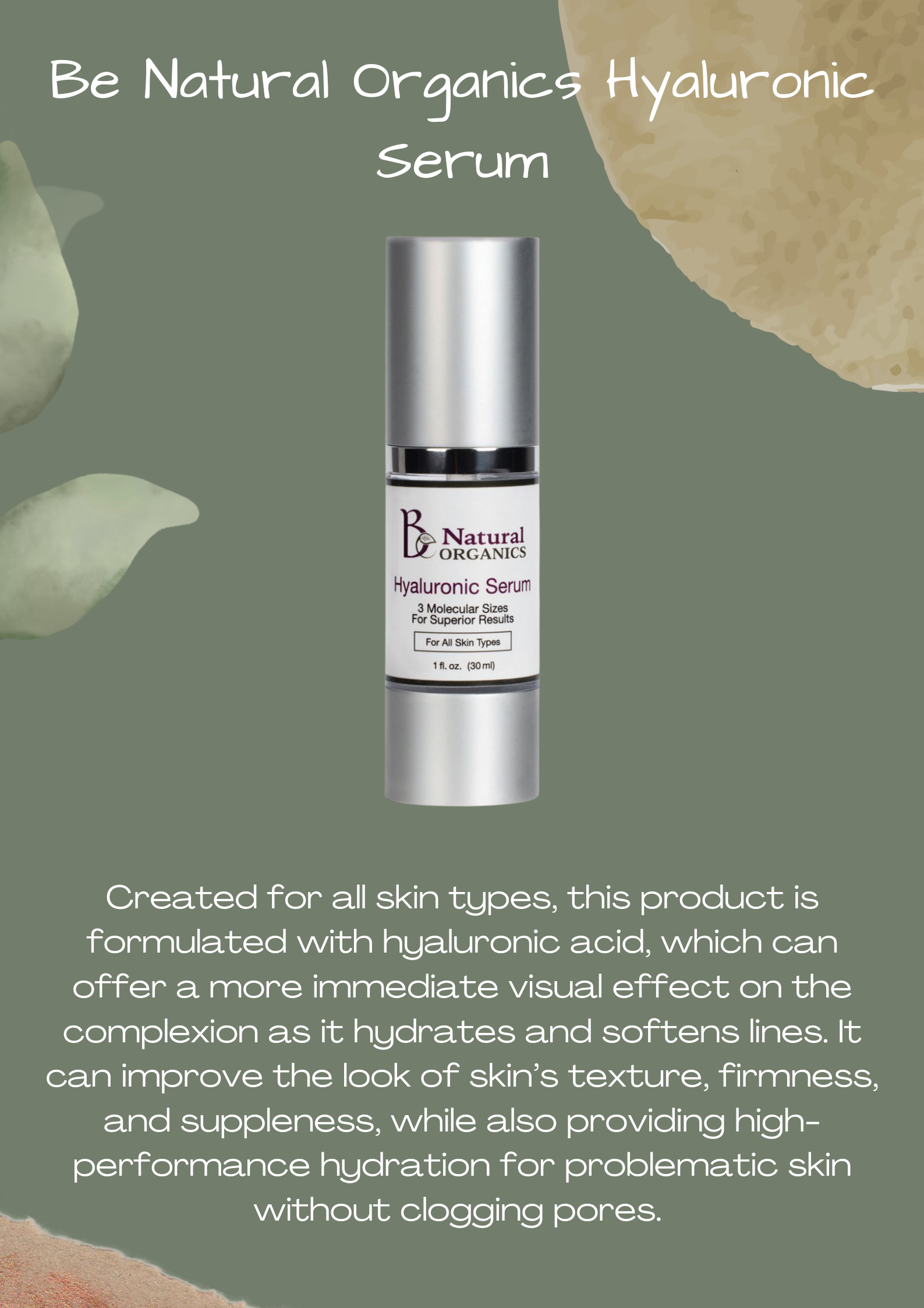 Be Natural Organics Hyaluronic Serum:Created for all skin types, this product is formulated with hyaluronic acid, which can offer a more immediate visual effect on the complexion as it hydrates and softens lines. It can improve the look of skin’s texture, firmness, and suppleness, while also providing high-performance hydration for problematic skin without clogging pores. 